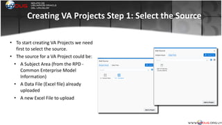 Creating	
  VA	
  Projects	
  Step	
  1:	
  Select	
  the	
  Source
• To	
  start	
  creating	
  VA	
  Projects	
  we	
  need	
  
first	
  to	
  select	
  the	
  source.	
  
• The	
  source	
  for	
  a	
  VA	
  Project	
  could	
  be:	
  
• A	
  Subject	
  Area	
  (from	
  the	
  RPD	
  -­‐	
  
Common	
  Enterprise	
  Model	
  
Information)	
  
• A	
  Data	
  File	
  (Excel	
  file)	
  already	
  
uploaded	
  
• A	
  new	
  Excel	
  File	
  to	
  upload	
  
 