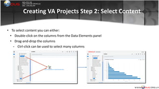 Creating	
  VA	
  Projects	
  Step	
  2:	
  Select	
  Content
• To	
  select	
  content	
  you	
  can	
  either:	
  
• Double-­‐click	
  on	
  the	
  columns	
  from	
  the	
  Data	
  Elements	
  panel	
  
• Drag-­‐and-­‐drop	
  the	
  columns	
  
- Ctrl-­‐click	
  can	
  be	
  used	
  to	
  select	
  many	
  columns	
  
	
  
 