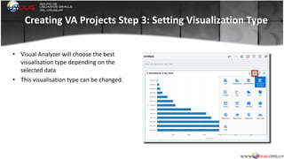 Creating	
  VA	
  Projects	
  Step	
  3:	
  Setting	
  Visualization	
  Type
• Visual	
  Analyzer	
  will	
  choose	
  the	
  best	
  
visualisation	
  type	
  depending	
  on	
  the	
  
selected	
  data	
  
• This	
  visualisation	
  type	
  can	
  be	
  changed.	
  
	
  
 