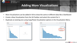 Adding	
  More	
  Visualizations
• More	
  Visualizations	
  can	
  be	
  added	
  In	
  VA	
  to	
  show	
  the	
  same	
  or	
  different	
  data	
  like	
  a	
  Dashboard	
  
• Create	
  a	
  New	
  Visualization	
  from	
  the	
  VA	
  Toolbar	
  and	
  select	
  the	
  content	
  for	
  it	
  
• Duplicate	
  an	
  existing	
  one	
  using	
  Copy/Paste	
  Visualization	
  options	
  in	
  the	
  Visualization	
  Menu	
  
	
  
 