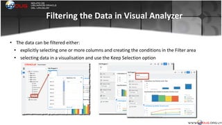 Filtering	
  the	
  Data	
  in	
  Visual	
  Analyzer
• The	
  data	
  can	
  be	
  filtered	
  either:	
  
• explicitly	
  selecting	
  one	
  or	
  more	
  columns	
  and	
  creating	
  the	
  conditions	
  in	
  the	
  Filter	
  area	
  
• selecting	
  data	
  in	
  a	
  visualisation	
  and	
  use	
  the	
  Keep	
  Selection	
  option	
  
	
  
 
