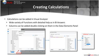 Creating	
  Calculations
• Calculations	
  can	
  be	
  added	
  in	
  Visual	
  Analyzer	
  
• Wide	
  variety	
  of	
  Functions	
  with	
  detailed	
  help	
  as	
  in	
  BI	
  Answers	
  
• Columns	
  can	
  be	
  added	
  double-­‐clicking	
  on	
  them	
  in	
  the	
  Data	
  Elements	
  Panel	
  
	
  
 