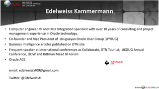 Edelweiss	
  Kammermann
• Computer	
  engineer,	
  BI	
  and	
  Data	
  Integration	
  specialist	
  with	
  over	
  18	
  years	
  of	
  consulting	
  and	
  project	
  
management	
  experience	
  in	
  Oracle	
  technology.	
  
• Co-­‐founder	
  and	
  Vice	
  President	
  of	
  	
  Uruguayan	
  Oracle	
  User	
  Group	
  (UYOUG)	
  	
  
• Business	
  Intelligence	
  articles	
  published	
  on	
  OTN	
  site	
  
• Frequent	
  speaker	
  at	
  international	
  conferences	
  as	
  Collaborate,	
  OTN	
  Tour	
  LA,	
  	
  UKOUG	
  Annual	
  
Conference,	
  OOW	
  and	
  Rittman	
  Mead	
  BI	
  Forum	
  
• Oracle	
  ACE	
  
email:	
  edelweisskf09@gmail.com	
  	
  
	
  
TwiZer:	
  @EdelweissK
 