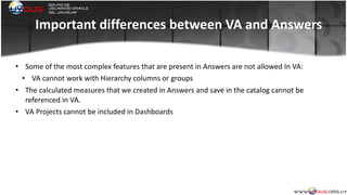 Important	
  differences	
  between	
  VA	
  and	
  Answers
• Some	
  of	
  the	
  most	
  complex	
  features	
  that	
  are	
  present	
  in	
  Answers	
  are	
  not	
  allowed	
  In	
  VA:	
  
• VA	
  cannot	
  work	
  with	
  Hierarchy	
  columns	
  or	
  groups	
  
• The	
  calculated	
  measures	
  that	
  we	
  created	
  in	
  Answers	
  and	
  save	
  in	
  the	
  catalog	
  cannot	
  be	
  
referenced	
  in	
  VA.	
  
• VA	
  Projects	
  cannot	
  be	
  included	
  in	
  Dashboards	
  
	
  
 