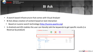 BI	
  Ask
• A	
  search	
  based	
  infrastructure	
  that	
  comes	
  with	
  Visual	
  Analyzer	
  
• BI	
  Ask	
  allows	
  creation	
  of	
  content	
  based	
  on	
  text	
  interaction	
  
• Based	
  on	
  Lucene	
  search	
  technology	
  (http://lucene.apache.org)	
  
• In	
  Android	
  and	
  iOS	
  mobiles	
  the	
  user	
  can	
  literally	
  talk	
  the	
  keywords	
  to	
  get	
  specific	
  results	
  (i.e	
  
Revenue	
  by	
  product)	
  
	
  
 