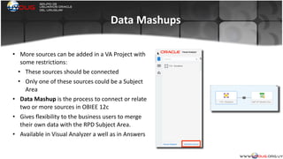 Data	
  Mashups
• More	
  sources	
  can	
  be	
  added	
  in	
  a	
  VA	
  Project	
  with	
  
some	
  restrictions:	
  
• These	
  sources	
  should	
  be	
  connected	
  
• Only	
  one	
  of	
  these	
  sources	
  could	
  be	
  a	
  Subject	
  
Area	
  
• Data	
  Mashup	
  is	
  the	
  process	
  to	
  connect	
  or	
  relate	
  
two	
  or	
  more	
  sources	
  in	
  OBIEE	
  12c	
  
• Gives	
  flexibility	
  to	
  the	
  business	
  users	
  to	
  merge	
  
their	
  own	
  data	
  with	
  the	
  RPD	
  Subject	
  Area.	
  
• Available	
  in	
  Visual	
  Analyzer	
  a	
  well	
  as	
  in	
  Answers	
  
	
  
 