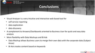 Conclusions
• Visual	
  Analyzer	
  is	
  a	
  very	
  intuitive	
  and	
  interactive	
  web-­‐based	
  tool	
  for	
  
• self-­‐service	
  reporting	
  
• data	
  exploration	
  
• data	
  discovery	
  
• A	
  complement	
  to	
  Answers/Dashboards	
  oriented	
  to	
  Business	
  User	
  for	
  quick	
  and	
  easy	
  data	
  
analysis	
  	
  
• More	
  flexibility	
  with	
  Data	
  Mashups	
  and	
  BI	
  Ask	
  	
  
• Data	
  Mashup	
  allows	
  Business	
  users	
  to	
  merge	
  their	
  own	
  data	
  with	
  the	
  corporate	
  data	
  (Subject	
  
Areas)	
  
• BI	
  Ask	
  creates	
  content	
  based	
  on	
  keywords	
  	
  
 