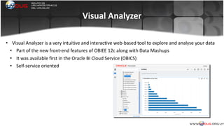 Visual	
  Analyzer
• Visual	
  Analyzer	
  is	
  a	
  very	
  intuitive	
  and	
  interactive	
  web-­‐based	
  tool	
  to	
  explore	
  and	
  analyse	
  your	
  data	
  
• Part	
  of	
  the	
  new	
  front-­‐end	
  features	
  of	
  OBIEE	
  12c	
  along	
  with	
  Data	
  Mashups	
  
• It	
  was	
  available	
  first	
  in	
  the	
  Oracle	
  BI	
  Cloud	
  Service	
  (OBICS)	
  
• Self-­‐service	
  oriented	
  
	
  
 