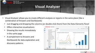 Visual	
  Analyzer
• Visual	
  Analyzer	
  allows	
  you	
  to	
  create	
  different	
  analyses	
  or	
  reports	
  in	
  the	
  same	
  place	
  (like	
  a	
  
combination	
  of	
  Answers	
  and	
  Dashboards)	
  
• Just	
  dragging	
  and	
  dropping	
  the	
  columns	
  (or	
  double-­‐click	
  them)	
  from	
  the	
  Data	
  Elements	
  Panel	
  
• Offers	
  interactive	
  visualisations	
  
• Showing	
  the	
  results	
  immediately	
  	
  
in	
  the	
  same	
  page	
  
• A	
  complement	
  to	
  Answers	
  and	
  
Dashboards	
  for	
  data	
  exploration	
  and	
  
discovery	
  patterns	
  
 