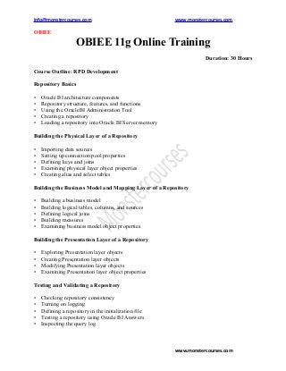 Info@monstercourses.com                                 www.monstercourses.com

OBIEE

                    OBIEE 11g Online Training
                                                                   Duration: 30 Hours

Course Outline: RPD Development

Repository Basics

•   Oracle BI architecture components
•   Repository structure, features, and functions
•   Using the OracleBI Administration Tool
•   Creating a repository
•   Loading a repository into Oracle BI Server memory

Building the Physical Layer of a Repository

•   Importing data sources
•   Setting up connection pool properties
•   Defining keys and joins
•   Examining physical layer object properties
•   Creating alias and select tables

Building the Business Model and Mapping Layer of a Repository

•   Building a business model
•   Building logical tables, columns, and sources
•   Defining logical joins
•   Building measures
•   Examining business model object properties

Building the Presentation Layer of a Repository

•   Exploring Presentation layer objects
•   Creating Presentation layer objects
•   Modifying Presentation layer objects
•   Examining Presentation layer object properties

Testing and Validating a Repository

•   Checking repository consistency
•   Turning on logging
•   Defining a repository in the initialization file
•   Testing a repository using Oracle BI Answers
•   Inspecting the query log



                                                        www.monstercourses.com
 