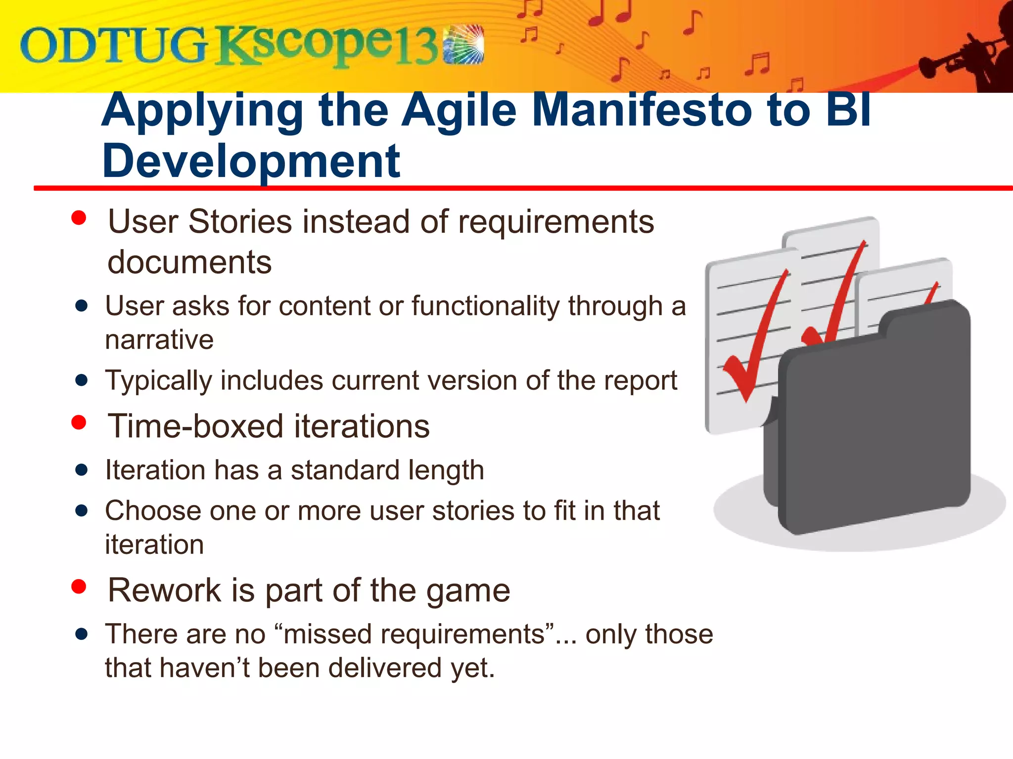 Applying the Agile Manifesto to BI
Development
 User Stories instead of requirements
documents
● User asks for content or functionality through a
narrative
● Typically includes current version of the report
 Time-boxed iterations
● Iteration has a standard length
● Choose one or more user stories to fit in that
iteration
 Rework is part of the game
● There are no “missed requirements”... only those
that haven’t been delivered yet.
 