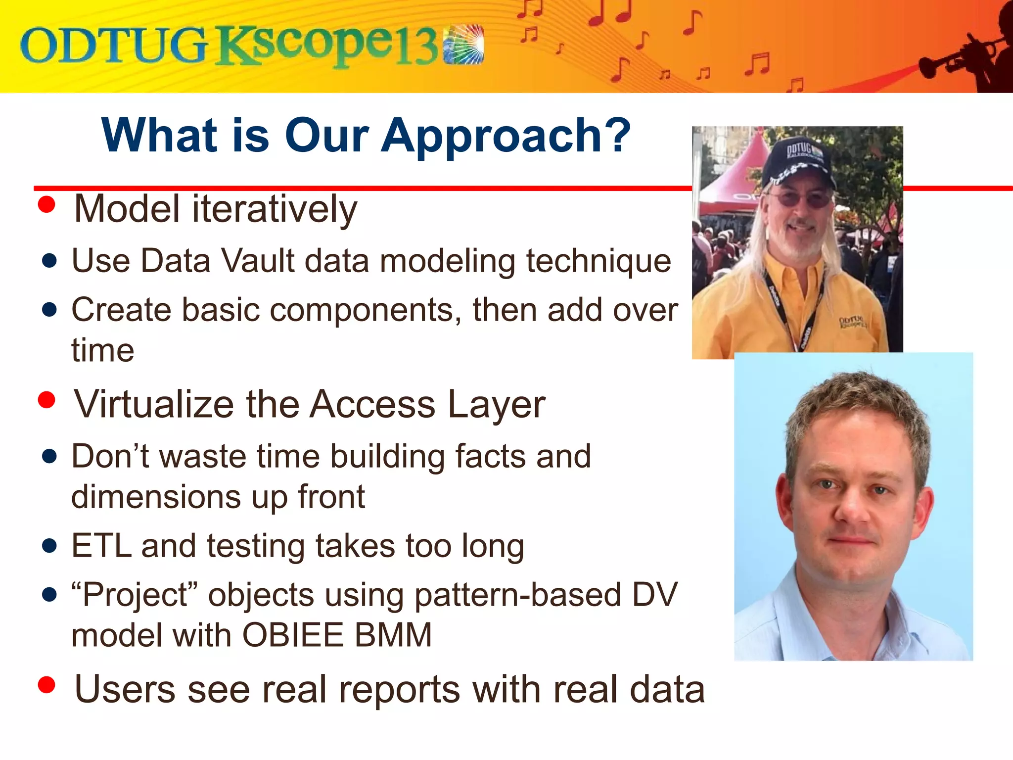 What is Our Approach?
 Model iteratively
● Use Data Vault data modeling technique
● Create basic components, then add over
time
 Virtualize the Access Layer
● Don’t waste time building facts and
dimensions up front
● ETL and testing takes too long
● “Project” objects using pattern-based DV
model with OBIEE BMM
 Users see real reports with real data
 