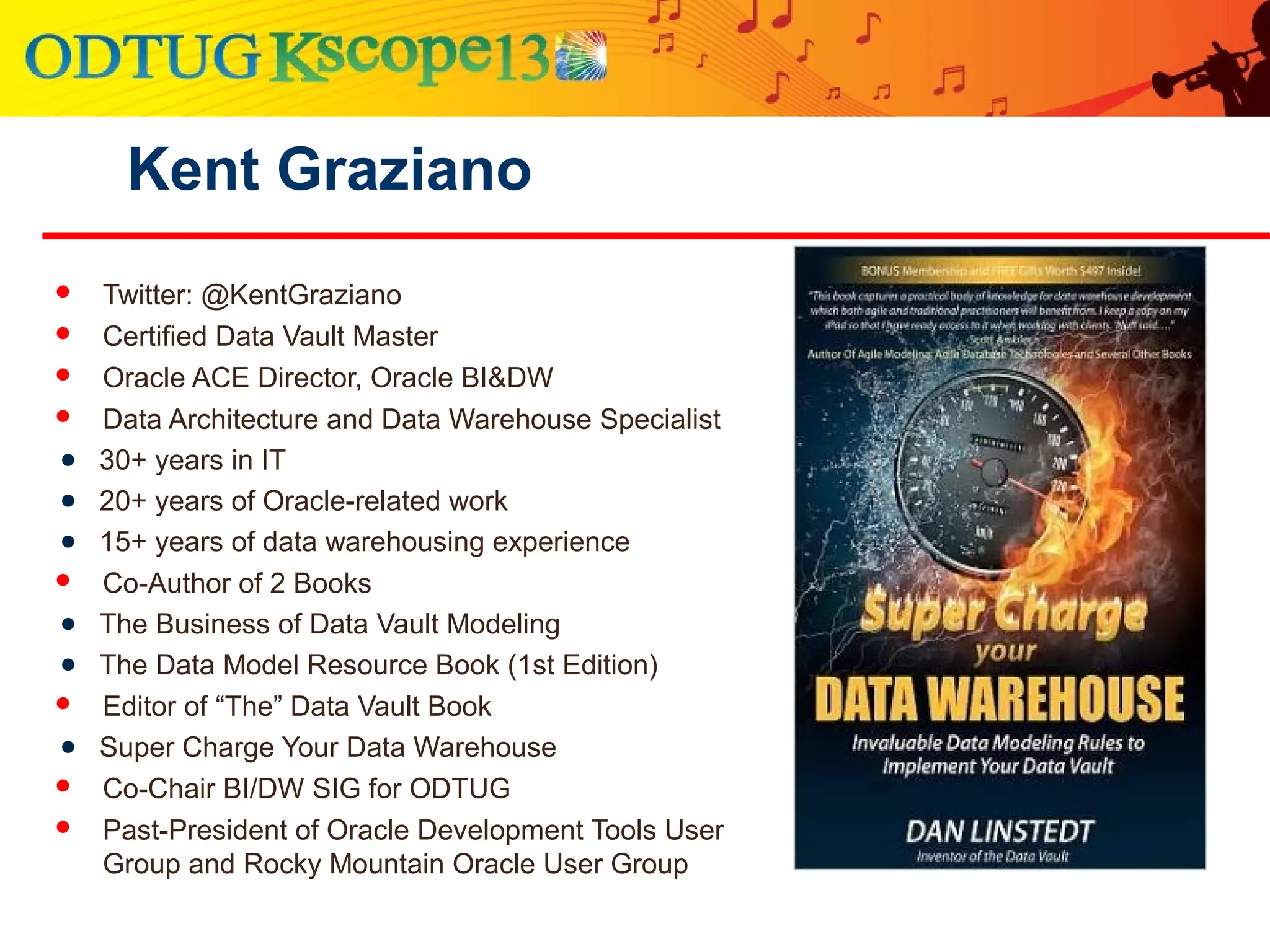 Kent Graziano
 Twitter: @KentGraziano
 Certified Data Vault Master
 Oracle ACE Director, Oracle BI&DW
 Data Architecture and Data Warehouse Specialist
● 30+ years in IT
● 20+ years of Oracle-related work
● 15+ years of data warehousing experience
 Co-Author of 2 Books
● The Business of Data Vault Modeling
● The Data Model Resource Book (1st Edition)
 Editor of “The” Data Vault Book
● Super Charge Your Data Warehouse
 Co-Chair BI/DW SIG for ODTUG
 Past-President of Oracle Development Tools User
Group and Rocky Mountain Oracle User Group
 