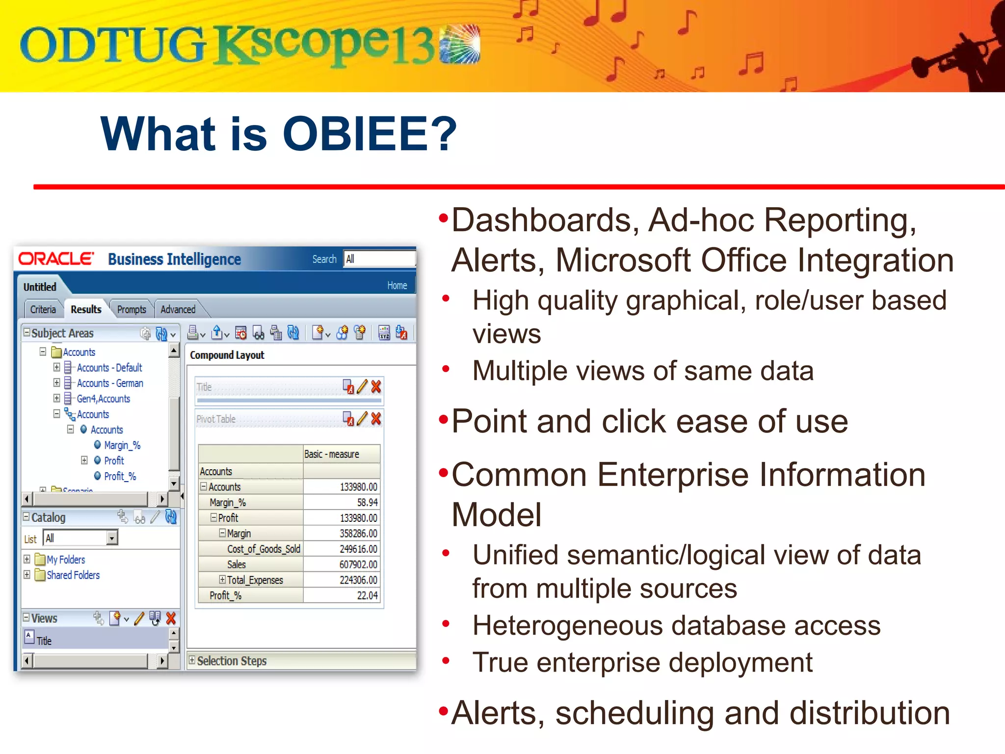 What is OBIEE?
•Dashboards, Ad-hoc Reporting,
Alerts, Microsoft Office Integration
• High quality graphical, role/user based
views
• Multiple views of same data
•Point and click ease of use
•Common Enterprise Information
Model
• Unified semantic/logical view of data
from multiple sources
• Heterogeneous database access
• True enterprise deployment
•Alerts, scheduling and distribution
 