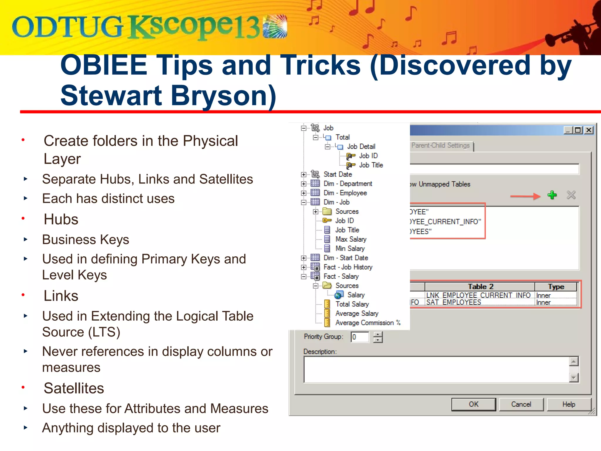 OBIEE Tips and Tricks (Discovered by
Stewart Bryson)
• Create folders in the Physical
Layer
‣ Separate Hubs, Links and Satellites
‣ Each has distinct uses
• Hubs
‣ Business Keys
‣ Used in defining Primary Keys and
Level Keys
• Links
‣ Used in Extending the Logical Table
Source (LTS)
‣ Never references in display columns or
measures
• Satellites
‣ Use these for Attributes and Measures
‣ Anything displayed to the user
 