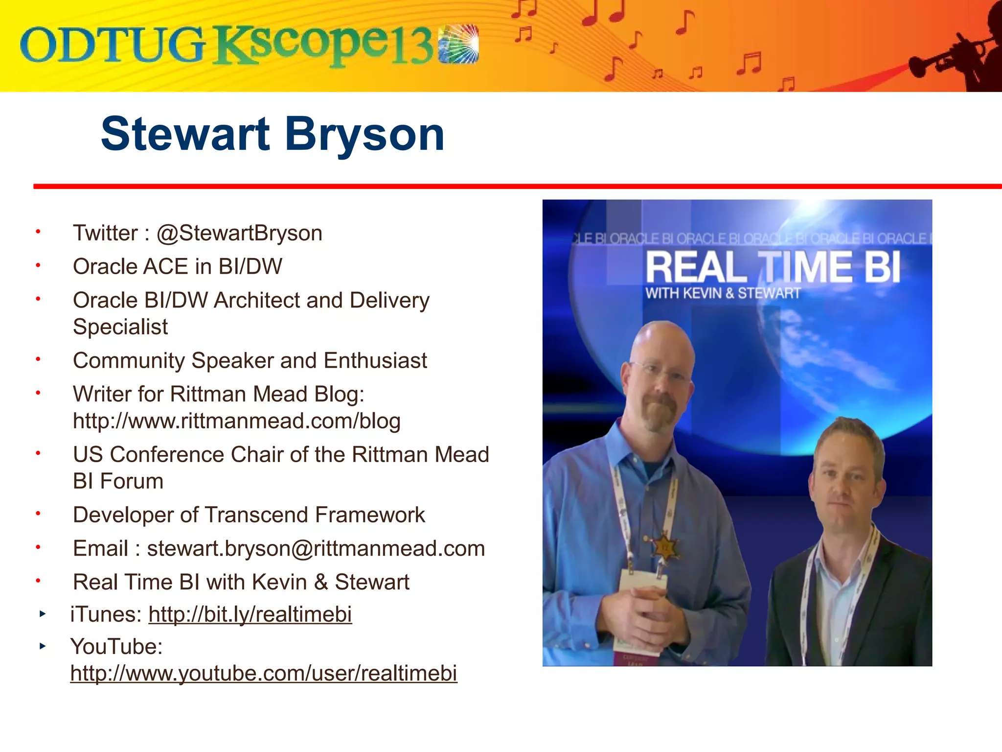 Stewart Bryson
• Twitter : @StewartBryson
• Oracle ACE in BI/DW
• Oracle BI/DW Architect and Delivery
Specialist
• Community Speaker and Enthusiast
• Writer for Rittman Mead Blog:
http://www.rittmanmead.com/blog
• US Conference Chair of the Rittman Mead
BI Forum
• Developer of Transcend Framework
• Email : stewart.bryson@rittmanmead.com
• Real Time BI with Kevin & Stewart
‣ iTunes: http://bit.ly/realtimebi
‣ YouTube:
http://www.youtube.com/user/realtimebi
 