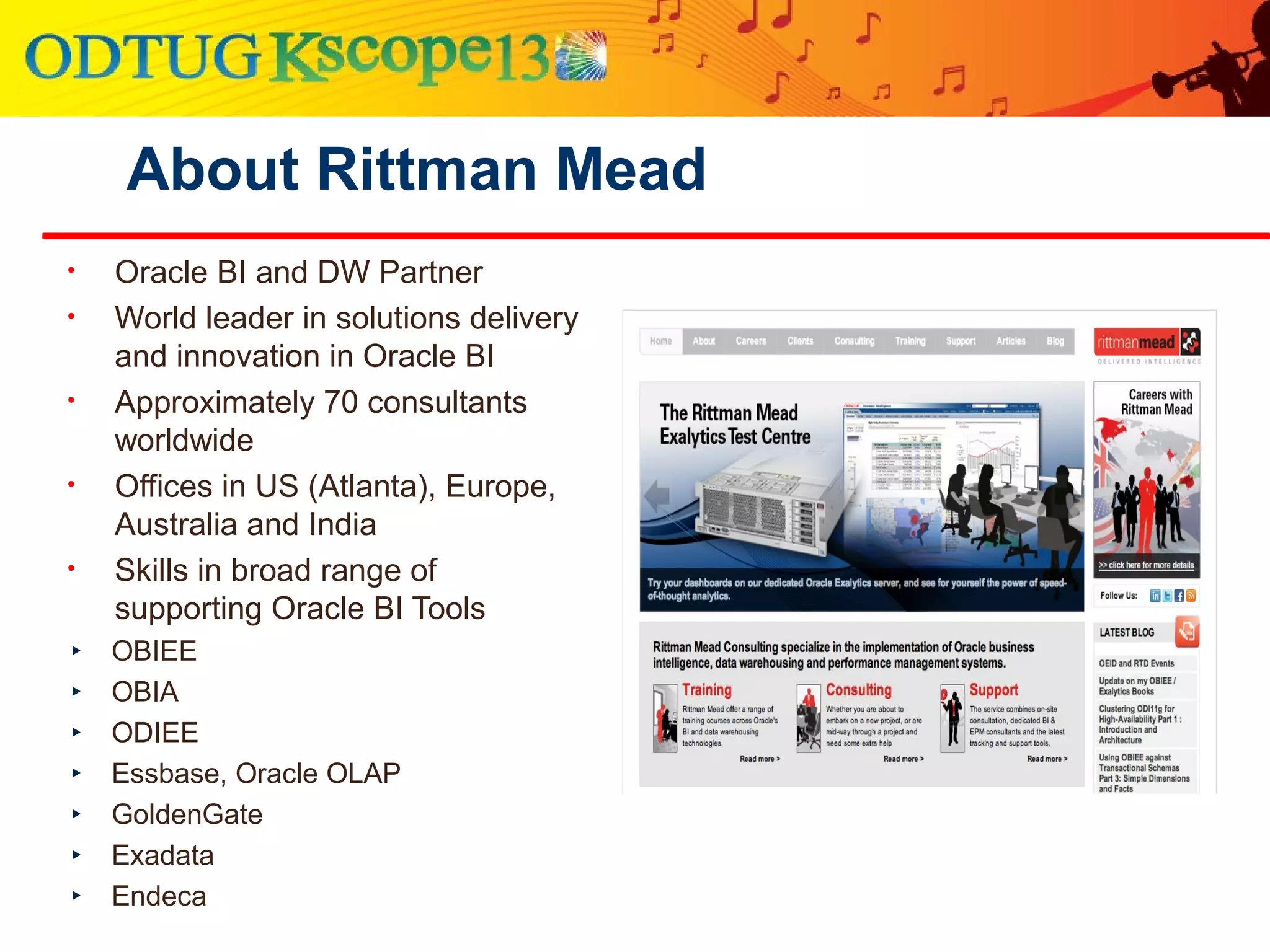 About Rittman Mead
• Oracle BI and DW Partner
• World leader in solutions delivery
and innovation in Oracle BI
• Approximately 70 consultants
worldwide
• Offices in US (Atlanta), Europe,
Australia and India
• Skills in broad range of
supporting Oracle BI Tools
‣ OBIEE
‣ OBIA
‣ ODIEE
‣ Essbase, Oracle OLAP
‣ GoldenGate
‣ Exadata
‣ Endeca
 