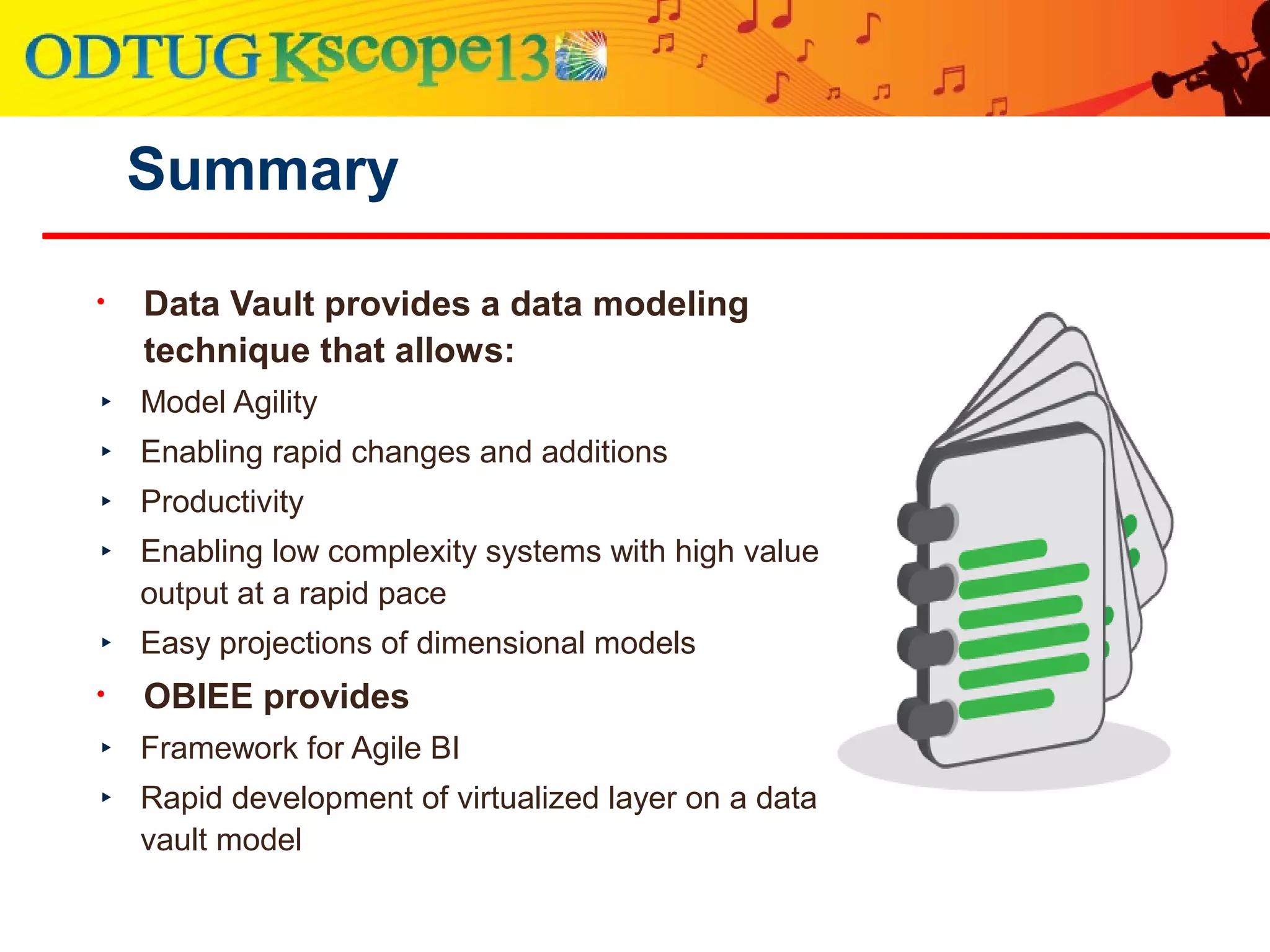 Summary
• Data Vault provides a data modeling
technique that allows:
‣ Model Agility
‣ Enabling rapid changes and additions
‣ Productivity
‣ Enabling low complexity systems with high value
output at a rapid pace
‣ Easy projections of dimensional models
• OBIEE provides
‣ Framework for Agile BI
‣ Rapid development of virtualized layer on a data
vault model
 