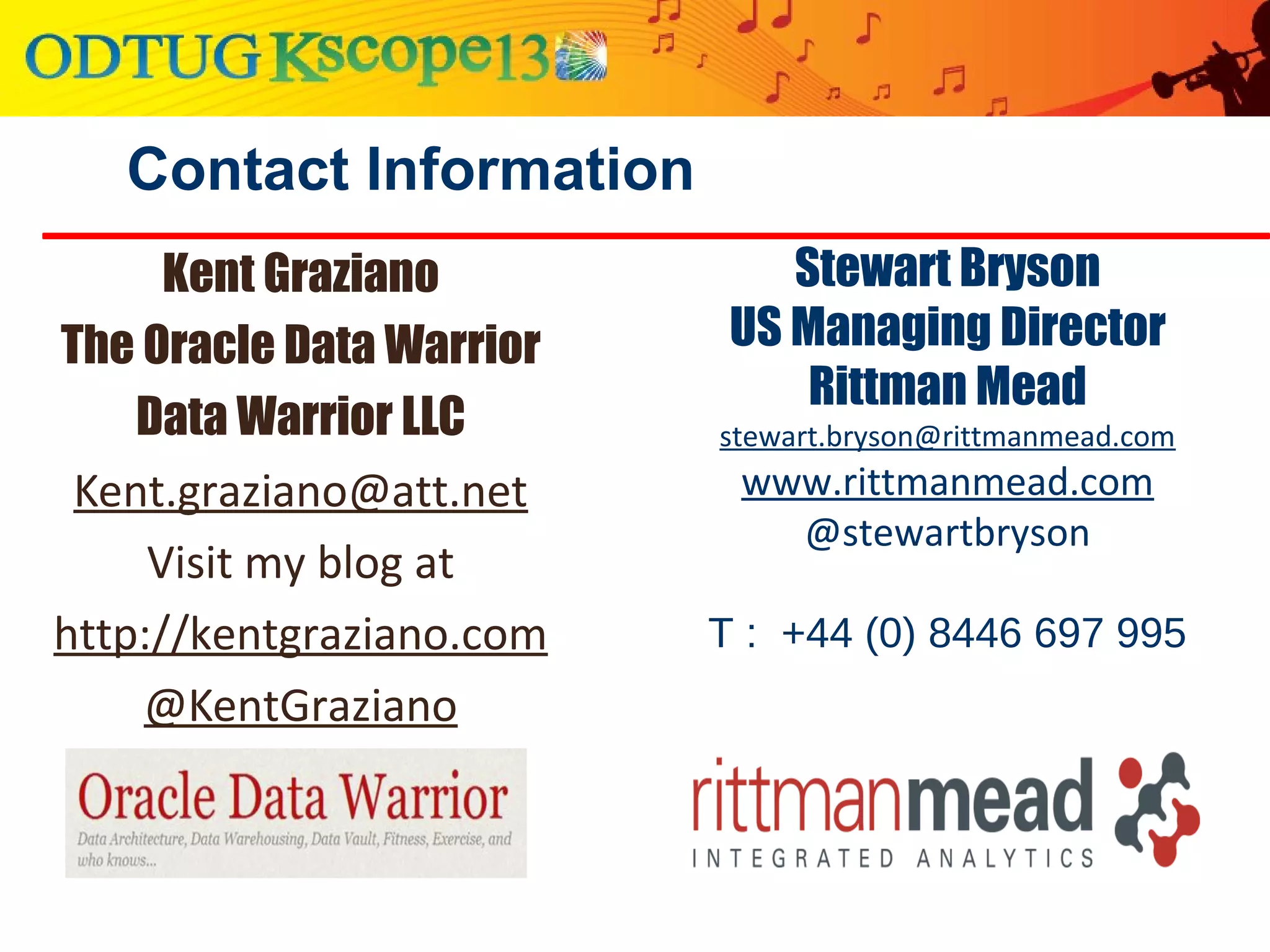 Contact Information
Kent Graziano
The Oracle Data Warrior
Data Warrior LLC
Kent.graziano@att.net
Visit my blog at
http://kentgraziano.com
@KentGraziano
Stewart Bryson
US Managing Director
Rittman Mead
stewart.bryson@rittmanmead.com
www.rittmanmead.com
@stewartbryson
T : +44 (0) 8446 697 995
 