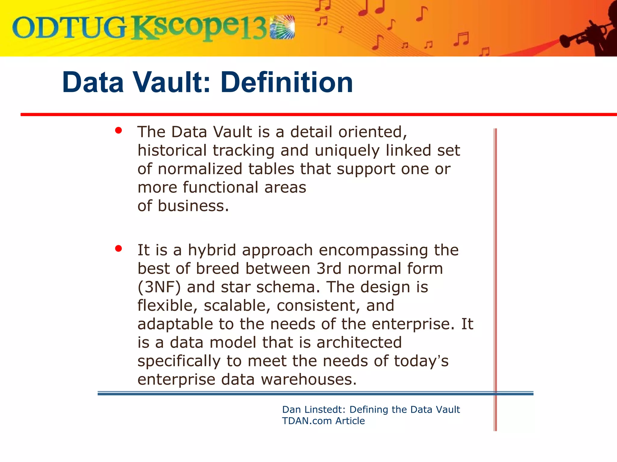Data Vault: Definition
 The Data Vault is a detail oriented,
historical tracking and uniquely linked set
of normalized tables that support one or
more functional areas
of business.
 It is a hybrid approach encompassing the
best of breed between 3rd normal form
(3NF) and star schema. The design is
flexible, scalable, consistent, and
adaptable to the needs of the enterprise. It
is a data model that is architected
specifically to meet the needs of today’s
enterprise data warehouses.
Dan Linstedt: Defining the Data Vault
TDAN.com Article
 