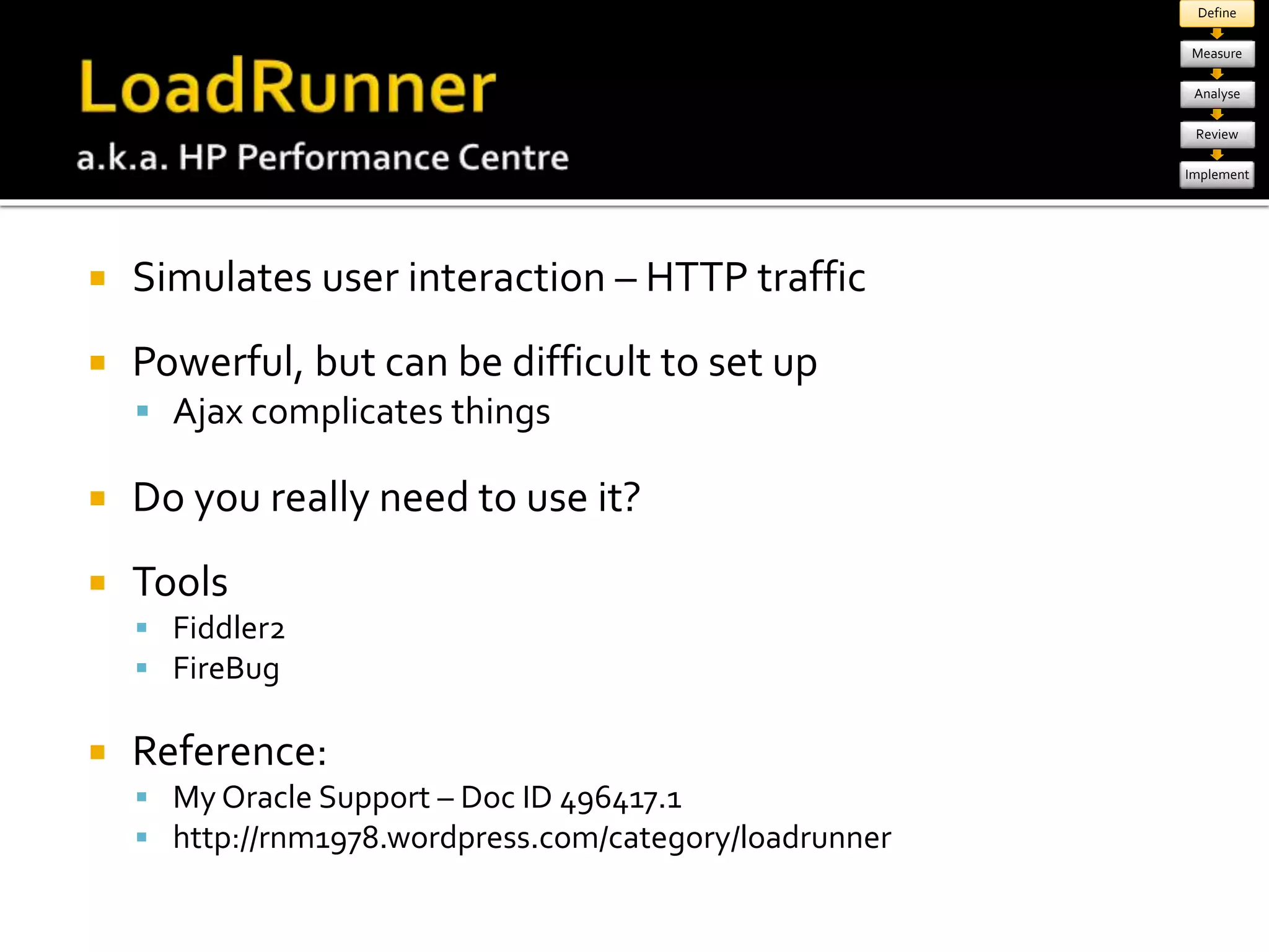  Simulates user interaction – HTTP traffic 
 Powerful, but can be difficult to set up 
 Ajax complicates things 
 Do you really need to use it? 
 Tools 
 Fiddler2 
 FireBug 
 Reference: 
 My Oracle Support – Doc ID 496417.1 
 http://rnm1978.wordpress.com/category/loadrunner 
Define 
Measure 
Analyse 
Review 
Implement 
 