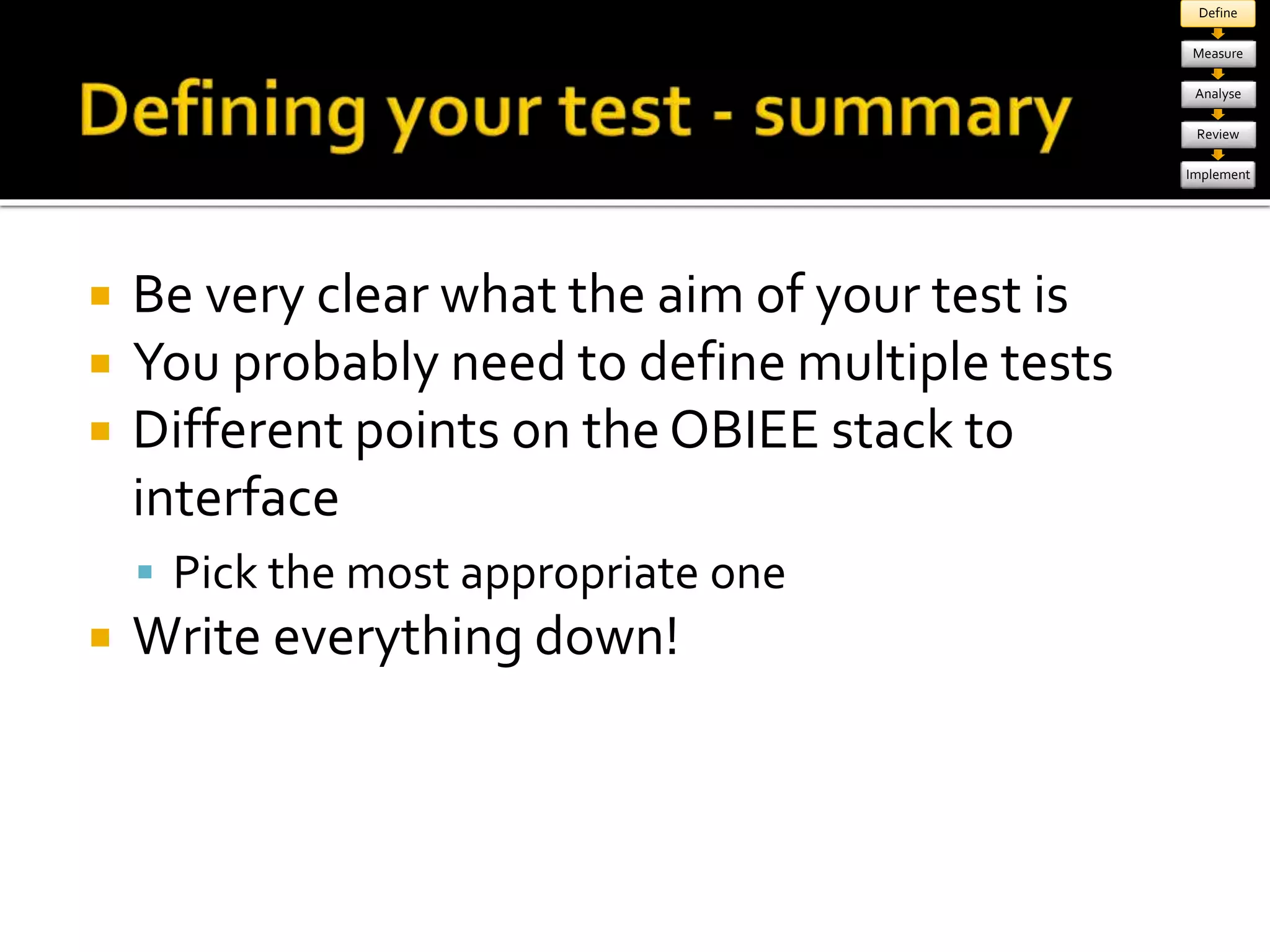  Be very clear what the aim of your test is 
 You probably need to define multiple tests 
 Different points on the OBIEE stack to 
interface 
 Pick the most appropriate one 
 Write everything down! 
Define 
Measure 
Analyse 
Review 
Implement 
 
