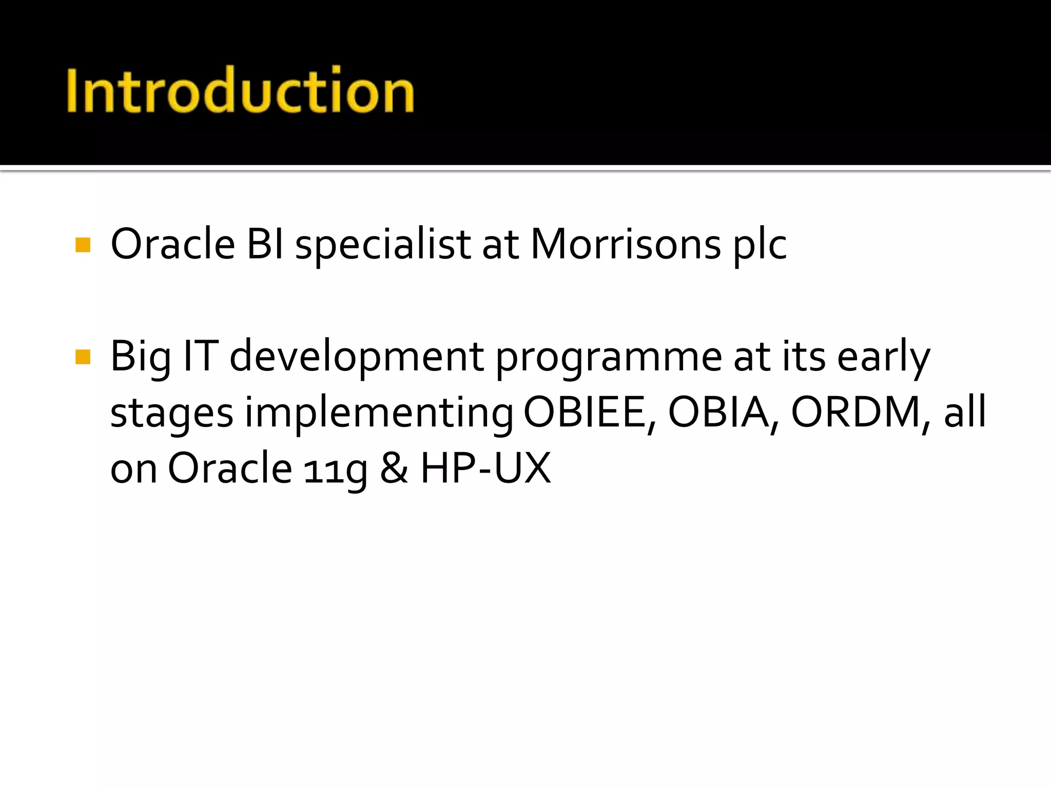  Oracle BI specialist at Morrisons plc 
 Big IT development programme at its early 
stages implementing OBIEE, OBIA, ORDM, all 
on Oracle 11g & HP-UX 
 