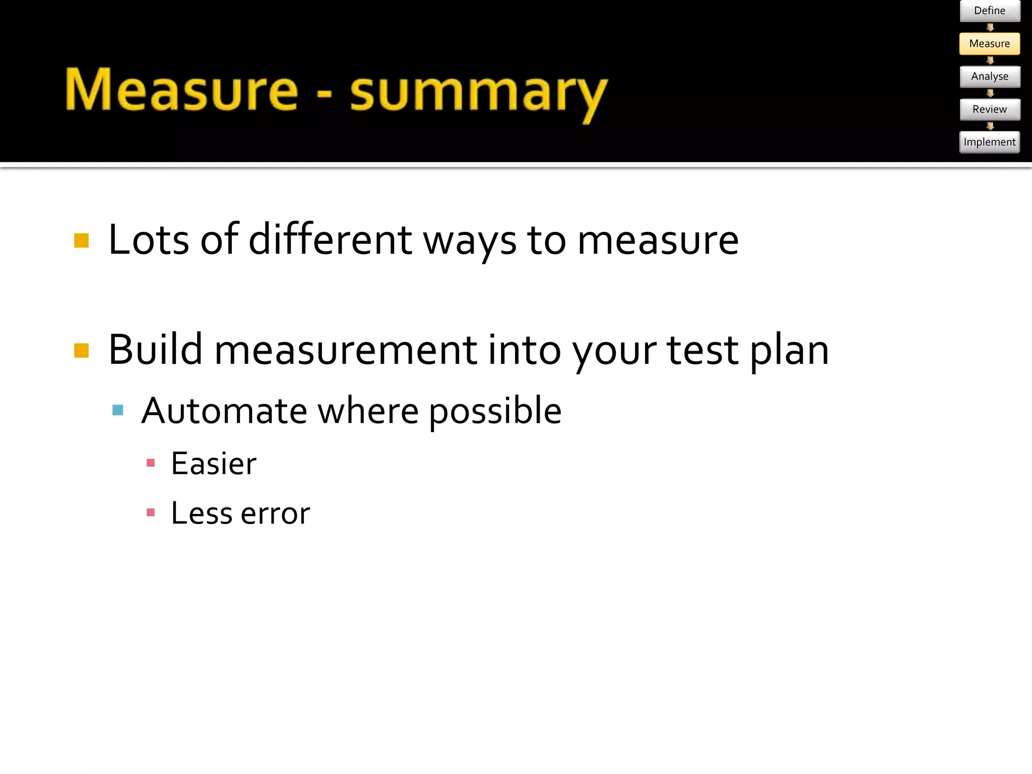  Lots of different ways to measure 
 Build measurement into your test plan 
 Automate where possible 
▪ Easier 
▪ Less error 
Define 
Measure 
Analyse 
Review 
Implement 
 