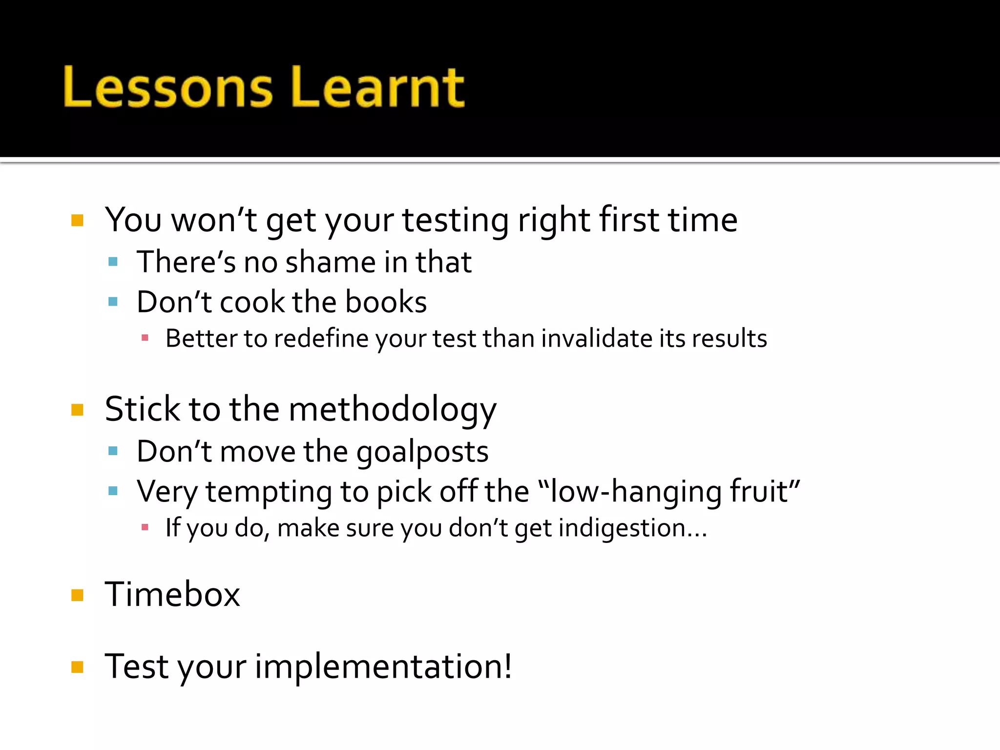  You won’t get your testing right first time 
 There’s no shame in that 
 Don’t cook the books 
▪ Better to redefine your test than invalidate its results 
 Stick to the methodology 
 Don’t move the goalposts 
 Very tempting to pick off the “low-hanging fruit” 
▪ If you do, make sure you don’t get indigestion… 
 Timebox 
 Test your implementation! 
 