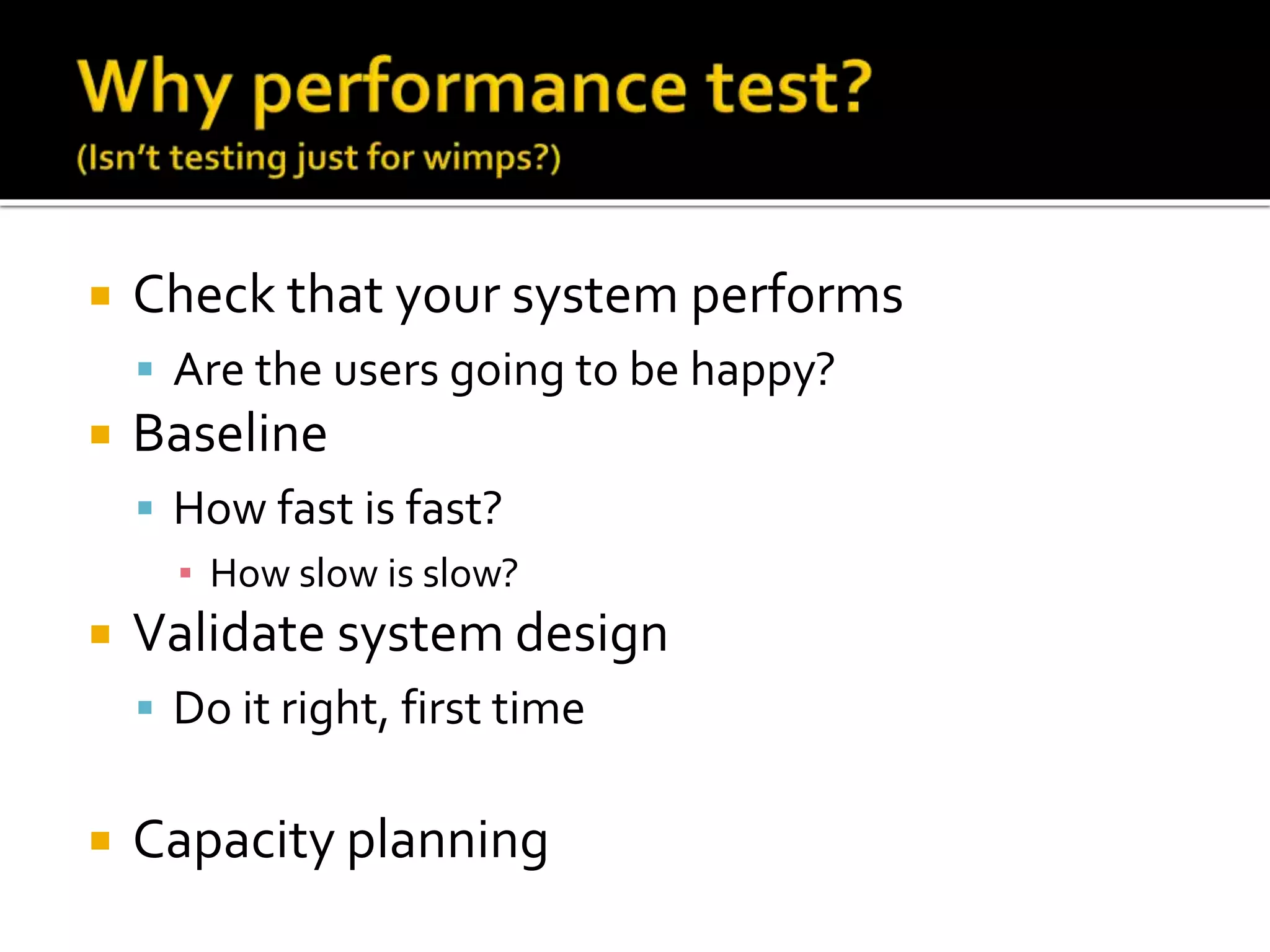  Check that your system performs 
 Are the users going to be happy? 
 Baseline 
 How fast is fast? 
▪ How slow is slow? 
 Validate system design 
 Do it right, first time 
 Capacity planning 
 