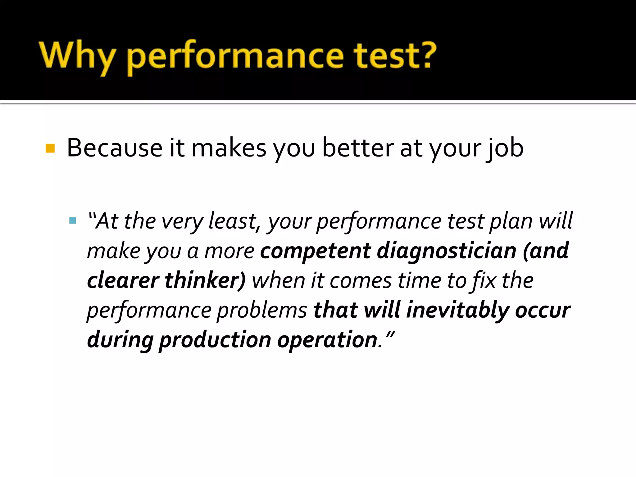  Because it makes you better at your job 
 “At the very least, your performance test plan will 
make you a more competent diagnostician (and 
clearer thinker) when it comes time to fix the 
performance problems that will inevitably occur 
during production operation.” 
 