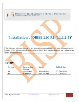 “Installation of OBIEE 11G R1 (11.1.1.5)”

 This document briefs you the step by step approach to download OBIEE 11g setup files, run Repository
Creation Utility, Installation and configuration of OBIEE 11g, with prerequisites and configuring the
system before installation.




History:
     Version                  Description                Author                    Publish Date
                              Change
     0.1                      Initial Draft              Hitesh Mankar             3rd -Nov-2011
     0.1                      1st Review                 Amit Sharma               3rd - Nov-2011




OBIEE 11g Installation V2 |          www.bisptrainings.com          www.hyperionguru.com            1
 