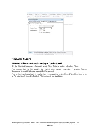 Request Filters

Protect Filters Passed through Dashboard
On the filter in the Answers Request, select Filter Options button > Protect Filter.
This ensures that the filter used in the request is not lost or overwritten by another filter or
dashboard prompt that may supersede the request.
This option is only available if a value has been specified in the filter. If the filter item is set
to "is prompted" then the Protect Filter option if not available.




/home/pptfactory/temp/20120307114855/obieemetadatadevelopment-120307054853-phpapp02.doc
                                               Page 10
 