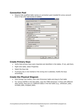 Connection Pool
   •   Require fully qualified table names on connection pool (needed for proxy account
       since it has only read access to tables)




Create Primary Keys
   •   Verify that primary keys were imported and identified in the tables. If not, add them.
   •   Right-click table, select Properties
   •   Select the Keys tab
   •   If primary key is not marked or the wrong one is selected, modify the keys
       accordingly.

Create the Physical Diagram
   •   Click Foreign Join button, then click Dimension table and drag to Fact table
   •   For various DATES in the fact table, copy the TIME dimension 3 times with different
       alias names, then join to 3 different dates in the fact table (e.g., withdrawn_date,
       enrolled_date, dropped_date)




/home/pptfactory/temp/20120307114855/obieemetadatadevelopment-120307054853-phpapp02.doc
                                              Page 3
 