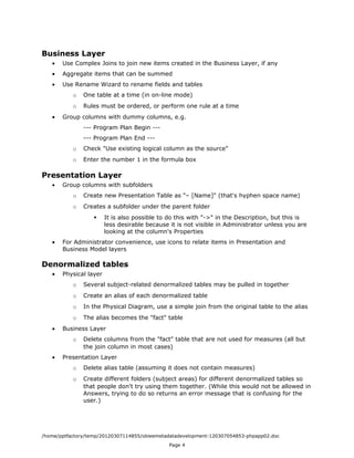 Business Layer
   •   Use Complex Joins to join new items created in the Business Layer, if any
   •   Aggregate items that can be summed
   •   Use Rename Wizard to rename fields and tables
           o   One table at a time (in on-line mode)
           o   Rules must be ordered, or perform one rule at a time
   •   Group columns with dummy columns, e.g.
               --- Program Plan Begin ---
               --- Program Plan End ---
           o   Check "Use existing logical column as the source"
           o   Enter the number 1 in the formula box

Presentation Layer
   •   Group columns with subfolders
           o   Create new Presentation Table as "– [Name]" (that's hyphen space name)
           o   Creates a subfolder under the parent folder
                       It is also possible to do this with "->" in the Description, but this is
                        less desirable because it is not visible in Administrator unless you are
                        looking at the column's Properties
   •   For Administrator convenience, use icons to relate items in Presentation and
       Business Model layers

Denormalized tables
   •   Physical layer
           o   Several subject-related denormalized tables may be pulled in together
           o   Create an alias of each denormalized table
           o   In the Physical Diagram, use a simple join from the original table to the alias
           o   The alias becomes the "fact" table
   •   Business Layer
           o   Delete columns from the "fact" table that are not used for measures (all but
               the join column in most cases)
   •   Presentation Layer
           o   Delete alias table (assuming it does not contain measures)
           o   Create different folders (subject areas) for different denormalized tables so
               that people don't try using them together. (While this would not be allowed in
               Answers, trying to do so returns an error message that is confusing for the
               user.)




/home/pptfactory/temp/20120307114855/obieemetadatadevelopment-120307054853-phpapp02.doc
                                               Page 4
 