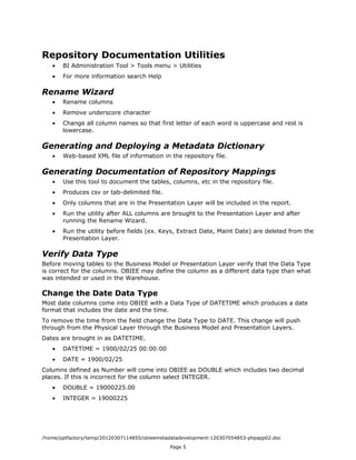 Repository Documentation Utilities
   •   BI Administration Tool > Tools menu > Utilities
   •   For more information search Help

Rename Wizard
   •   Rename columns
   •   Remove underscore character
   •   Change all column names so that first letter of each word is uppercase and rest is
       lowercase.

Generating and Deploying a Metadata Dictionary
   •   Web-based XML file of information in the repository file.

Generating Documentation of Repository Mappings
   •   Use this tool to document the tables, columns, etc in the repository file.
   •   Produces csv or tab-delimited file.
   •   Only columns that are in the Presentation Layer will be included in the report.
   •   Run the utility after ALL columns are brought to the Presentation Layer and after
       running the Rename Wizard.
   •   Run the utility before fields (ex. Keys, Extract Date, Maint Date) are deleted from the
       Presentation Layer.

Verify Data Type
Before moving tables to the Business Model or Presentation Layer verify that the Data Type
is correct for the columns. OBIEE may define the column as a different data type than what
was intended or used in the Warehouse.

Change the Date Data Type
Most date columns come into OBIEE with a Data Type of DATETIME which produces a date
format that includes the date and the time.
To remove the time from the field change the Data Type to DATE. This change will push
through from the Physical Layer through the Business Model and Presentation Layers.
Dates are brought in as DATETIME.
   •   DATETIME = 1900/02/25 00:00:00
   •   DATE = 1900/02/25
Columns defined as Number will come into OBIEE as DOUBLE which includes two decimal
places. If this is incorrect for the column select INTEGER.
   •   DOUBLE = 19000225.00
   •   INTEGER = 19000225




/home/pptfactory/temp/20120307114855/obieemetadatadevelopment-120307054853-phpapp02.doc
                                              Page 5
 