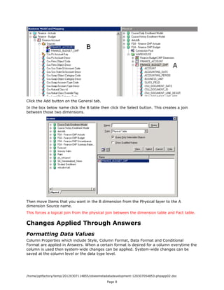 Click the Add button on the General tab.
In the box below name click the B table then click the Select button. This creates a join
between those two dimensions.




Then move Items that you want in the B dimension from the Physical layer to the A
dimension Source name.
This forces a logical join from the physical join between the dimension table and Fact table.


Changes Applied Through Answers
Formatting Data Values
Column Properties which include Style, Column Format, Data Format and Conditional
Format are applied in Answers. When a certain format is desired for a column everytime the
column is used then system-wide changes can be applied. System-wide changes can be
saved at the column level or the data type level.




/home/pptfactory/temp/20120307114855/obieemetadatadevelopment-120307054853-phpapp02.doc
                                              Page 8
 