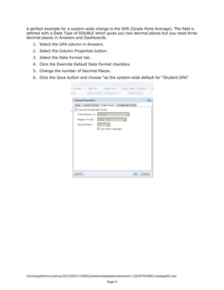 A perfect example for a system-wide change is the GPA (Grade Point Average). The field is
defined with a Data Type of DOUBLE which gives you two decimal places but you need three
decimal places in Answers and Dashboards.
   1. Select the GPA column in Answers.
   2. Select the Column Properties button.
   3. Select the Data Format tab.
   4. Click the Override Default Data Format checkbox
   5. Change the number of Decimal Places.
   6. Click the Save button and choose "as the system-wide default for "Student.GPA"




/home/pptfactory/temp/20120307114855/obieemetadatadevelopment-120307054853-phpapp02.doc
                                              Page 9
 