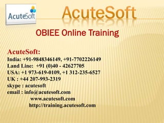 OBIEE Online Training
AcuteSoft:
India: +91-9848346149, +91-7702226149
Land Line: +91 (0)40 - 42627705
USA: +1 973-619-0109, +1 312-235-6527
UK : +44 207-993-2319
skype : acutesoft
email : info@acutesoft.com
www.acutesoft.com
http://training.acutesoft.com
 