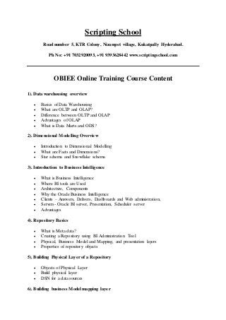 Scripting School
Road number 5, KTR Colony, Nizampet village, Kukatpally Hyderabad.
Ph No: +91 7032920093, +91 9393628442 www.scriptingschool.com
OBIEE Online Training Course Content
1). Data warehousing overview
 Basics of Data Warehousing
 What are OLTP and OLAP?
 Difference between OLTP and OLAP
 Advantages of OLAP
 What is Data Marts and ODS?
2). Dimensional Modelling Overview
 Introduction to Dimensional Modelling
 What are Facts and Dimensions?
 Star schema and Snowflake schema
3). Introduction to Business Intelligence
 What is Business Intelligence
 Where BI tools are Used
 Architecture, Components
 Why the Oracle Business Intelligence
 Clients – Answers, Delivers, Dashboards and Web administration,
 Servers- Oracle BI server, Presentation, Scheduler server
 Advantages
4). Repository Basics
 What is Meta data?
 Creating a Repository using BI Administration Tool
 Physical, Business Model and Mapping, and presentation layers
 Properties of repository objects
5). Building Physical Layer of a Repository
 Objects of Physical Layer
 Build physical layer
 DSN for a data sources
6). Building business Model mapping layer
 