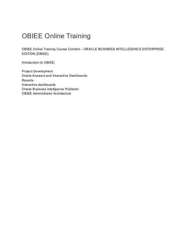 OBIEE Online Training
OBIEE Online Training Course Content – ORACLE BUSINESS INTELLEGENCE ENTERPRISE
EDITION [OBIEE]
Introduction to OBIEE:
Project Development
Oracle Answers and Interactive Dashboards
Reports
Interactive dashboards
Oracle Business Intelligence Publisher
OBIEE Administrator Architecture
 