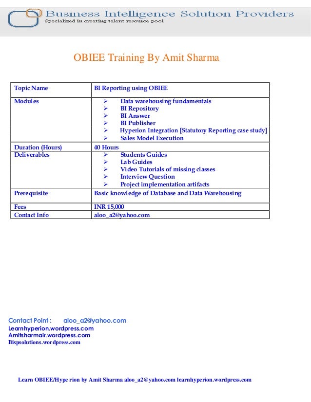 OBIEE Training By Amit Sharma
Topic Name BI Reporting using OBIEE
Modules Data warehousing fundamentals
BI Repository
BI Answer
BI Publisher
Hyperion Integration [Statutory Reporting case study]
Sales Model Execution
Duration (Hours) 40 Hours
Deliverables Students Guides
Lab Guides
Video Tutorials of missing classes
Interview Question
Project implementation artifacts
Prerequisite Basic knowledge of Database and Data Warehousing
Fees INR 15,000
Contact Info aloo_a2@yahoo.com
Contact Point : aloo_a2@yahoo.com
Learnhyperion.wordpress.com
Amitsharmair.wordpress.com
Bispsolutions.wordpress.com
Learn OBIEE/Hype rion by Amit Sharma aloo_a2@yahoo.com learnhyperion.wordpress.com
 