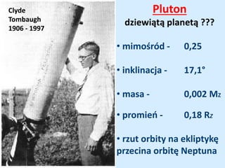 Clyde
Tombaugh
1906 - 1997
Pluton
dziewiątą planetą ???
• mimośród - 0,25
• inklinacja - 17,1°
• masa - 0,002 MZ
• promień - 0,18 RZ
• rzut orbity na ekliptykę
przecina orbitę Neptuna
 