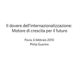 Il dovere dell’internazionalizzazione:
    Motore di crescita per il futuro

          Pavia, 6 febbraio 2010
              Philip Guarino
 
