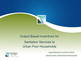 Output Based Incentives for
Sanitation Services to
Urban Poor Households
Isabel Blackett and Almud Weitz
WATER AND SANITATION PROGRAM

 