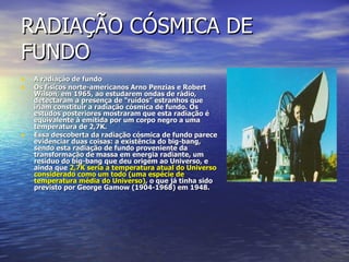 RADIAÇÃO CÓSMICA DE FUNDO A radiação de fundo Os físicos norte-americanos Arno Penzias e Robert Wilson, em 1965, ao estudarem ondas de rádio, detectaram a presença de “ruídos” estranhos que iriam constituir a radiação cósmica de fundo. Os estudos posteriores mostraram que esta radiação é equivalente à emitida por um corpo negro a uma temperatura de 2,7K. Essa descoberta da radiação cósmica de fundo parece evidenciar duas coisas: a existência do big-bang, sendo esta radiação de fundo proveniente da transformação de massa em energia radiante, um resíduo do big-bang que deu origem ao Universo, e ainda que  2,7K seria a temperatura atual do Universo considerado como um todo (uma espécie de temperatura média do Universo) , o que já tinha sido previsto por George Gamow (1904-1968) em 1948. 