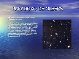 PARADOXO DE OLBERS O Paradoxo de Olbers: O enigma da escuridão da noite recoberto de estrelas, que nessa época estava ganhando vários adeptos principalmente depois da comprovação por Galileu Galilei de que a Via Láctea era composta de uma miríade de estrelas, e usou o fato de que o céu é escuro à noite como argumento para provar que o universo era finito, como que encerrado por uma parede cósmica escura.  