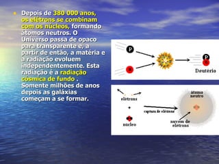 Depois de  380 000 anos,  os elétrons se combinam com os núcleos,  formando átomos neutros. O Universo passa de opaco para transparente e, a partir de então, a matéria e a radiação evoluem independentemente. Esta radiação é a  radiação cósmica de fundo  . Somente milhões de anos depois as galáxias começam a se formar.  
