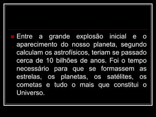  Entre a grande explosão inicial e o
aparecimento do nosso planeta, segundo
calculam os astrofísicos, teriam se passado
cerca de 10 bilhões de anos. Foi o tempo
necessário para que se formassem as
estrelas, os planetas, os satélites, os
cometas e tudo o mais que constitui o
Universo.
 