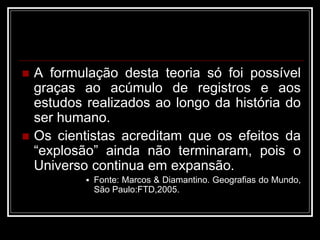 A formulação desta teoria só foi possível
graças ao acúmulo de registros e aos
estudos realizados ao longo da história do
ser humano.
 Os cientistas acreditam que os efeitos da
“explosão” ainda não terminaram, pois o
Universo continua em expansão.
 Fonte: Marcos & Diamantino. Geografias do Mundo,
São Paulo:FTD,2005.
 